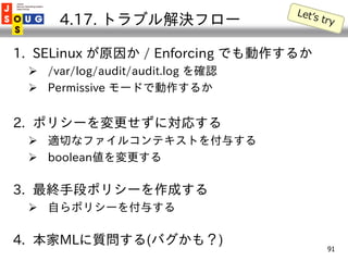 4.17. トラブル解決フロー

1. SELinux が原因か / Enforcing でも動作するか
  /var/log/audit/audit.log を確認
  Permissive モードで動作するか


2. ポリシーを変更せ...