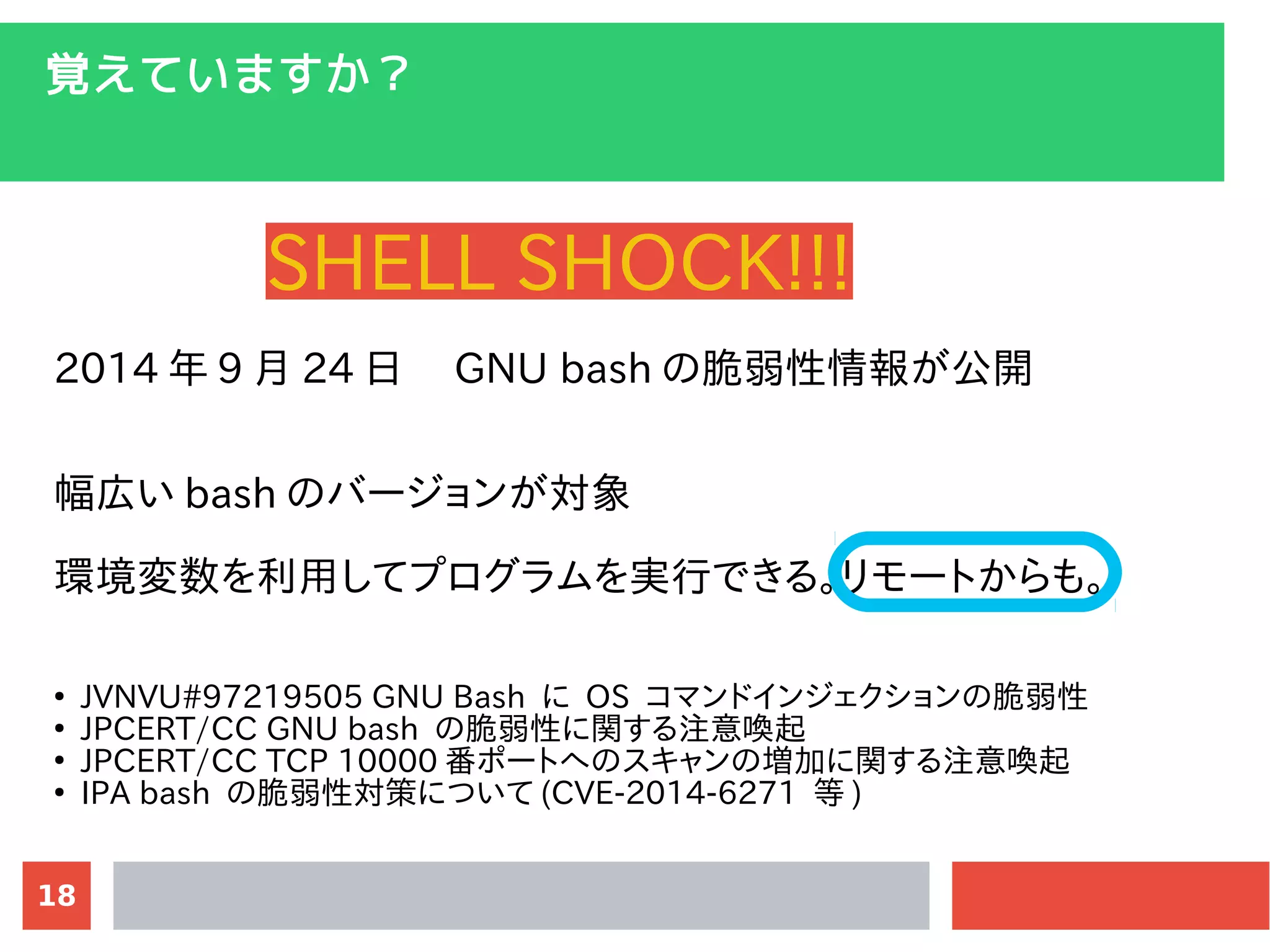 18
覚えていますか？
SHELL SHOCK!!!
2014 年 9 月 24 日　 GNU bash の脆弱性情報が公開
幅広い bash のバージョンが対象
環境変数を利用してプログラムを実行できる。リモートからも。
●
JVNVU#97219505 GNU Bash に OS コマンドインジェクションの脆弱性
●
JPCERT/CC GNU bash の脆弱性に関する注意喚起
●
JPCERT/CC TCP 10000 番ポートへのスキャンの増加に関する注意喚起
●
IPA bash の脆弱性対策について (CVE-2014-6271 等 )
 