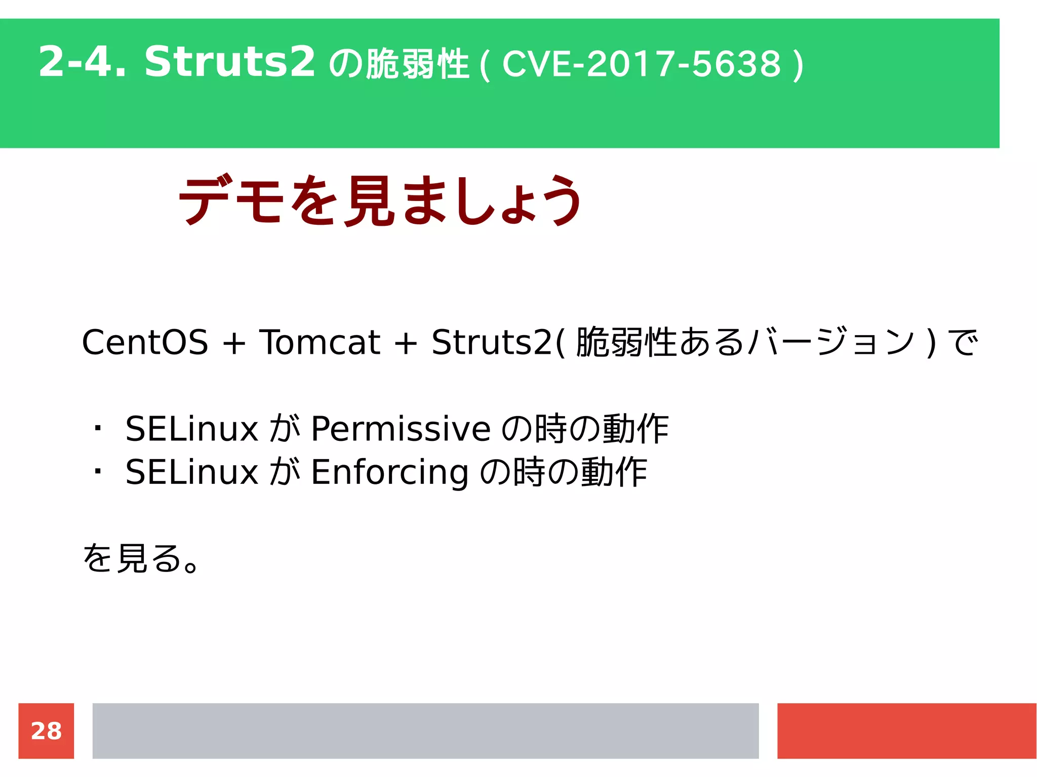 28
2-4. Struts2 の脆弱性 ( CVE-2017-5638 )
デモを見ましょう
CentOS + Tomcat + Struts2( 脆弱性あるバージョン ) で
・ SELinux が Permissive の時の動作
・ SELinux が Enforcing の時の動作
を見る。
 