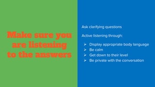 Make sure you
are listening
to the answers
Ask clarifying questions
Active listening through:
 Display appropriate body language
 Be calm
 Get down to their level
 Be private with the conversation
 