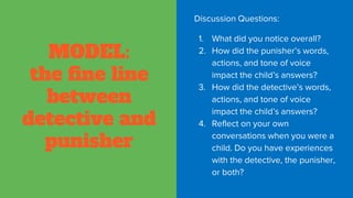 MODEL:
the fine line
between
detective and
punisher
Discussion Questions:
1. What did you notice overall?
2. How did the punisher’s words,
actions, and tone of voice
impact the child’s answers?
3. How did the detective’s words,
actions, and tone of voice
impact the child’s answers?
4. Reflect on your own
conversations when you were a
child. Do you have experiences
with the detective, the punisher,
or both?
 