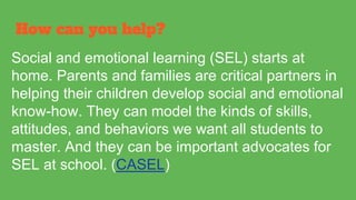 How can you help?
Social and emotional learning (SEL) starts at
home. Parents and families are critical partners in
helping their children develop social and emotional
know-how. They can model the kinds of skills,
attitudes, and behaviors we want all students to
master. And they can be important advocates for
SEL at school. (CASEL)
 