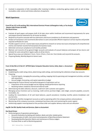 • Involved in preparation of bills receivables after invoicing to debtors; conducting ageing analysis with an aim to keep
receivables under control and timely collections of payments
Work Experience
From 07 Jan 16’ to till working: DELL International Services Private Ltd Bangalore India, as Tax Analyst
(Seaton India Private Ltd Staff)
Key Result Areas:
• Evaluate all work papers and prepare draft of all state return within timeframe and recommend improvements for same
and prepare financial statements for all income tax details.
• Respond to all queries associate with tax submissions and ensure compliance to all extensions and payments
• Analyze all transactions and recommend alternatives to same and provide efficient response to all tax inquiries and provide
required certificates for same.
• Provide support to all non- income taxes issues and performs research on various tax issues and prepares all comprehensive
memos and maintain record of all transactions for business issues.
• Administer and ensure compliance to all monthly activities
• Maintain and reconcile all tax general ledger accounts and evaluate all account balances and prepare all tax returns and
schedule for same and perform regular audits on all tax returns.
• Special focus areas are Collection C Form, I Form, H Form, J Form etc. from Vendor and reconcile the accounts.
• Preparing Weekly, Monthly Reports to Senior Level.
From 15 Dec’06 to 15 Feb 15’: APTECH Qatar Computer Education Centre, Doha, Qatar as Accountant
Key Result Areas:
• Establishing the credit-rating criteria, determining credit ceilings, and monitoring the collections of past-due accounts
• Preparing:
o Financial reports, managing the accounting, auditing, mapping risks & supervising cash management activities, and deal
with acquisitions
o Annual budget, forecasting, and capital expenditure budget
• Supervising the Finance Division and performing gamut of operations such as:
o Preparation of the annual budget and all ongoing related performance reporting.
o Resolving matters related to internal and external audit
• Administering the debt collection, discount, credit term with customer and suppliers
• Managing various functions such as invoicing, credit control, purchase ledger, sales ledger, accounts payables, accounts
receivables, etc.
• Leading the reconciliations of all cash book balances, payroll procedures including monthly salaries breakdown and
journal entry
• Finalizing the monthly management accounts as well as operating within the company policies and procedures
• Monitoring all the company insurances, reviewing of purchase order and maintaining the assets register
• Authorizing supplier invoicing based on the purchase order and supplier delivery notes and cost allocation
Aug’06- Dec’06: Quality Foods and Services, Qatar as Accountant
Key Result Areas:
• Performed gamut of operations pertaining to:
o Accounts finalization by dealing with Auditors, Banks and other related parties
o Processing salary of staffs, Cost control and preparation of Bank Reconciliation Statement
o Developing Monthly Operation Matrix and maintenance of Stores Ledgers
o Purchase Order as well as Monitoring payment
Dell - Internal Use - Confidential
 