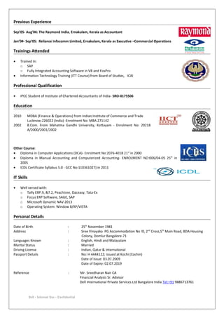 Previous Experience
Sep’05- Aug’06: The Raymond India, Ernakulam, Kerala as Accountant
Jan’04- Sep’05: Reliance Infocomm Limited, Ernakulam, Kerala as Executive –Commercial Operations
Trainings Attended
• Trained in:
o SAP
o Fully Integrated Accounting Software in VB and FoxPro
• Information Technology Training (ITT Course) from Board of Studies, ICAI
Professional Qualification
• IPCC Student of Institute of Chartered Accountants of India- SRO-0175506
Education
2010 MDBA (Finance & Operations) from Indian Institute of Commerce and Trade
Lucknow-226022 (India) -Enrolment No: MBA 271142
2002 B.Com. From Mahatma Gandhi University, Kottayam - Enrolment No: 20218
A/2000/2001/2002
Other Course:
• Diploma in Computer Applications (DCA)- Enrolment No:2076-4018 21st
in 2000
• Diploma in Manual Accounting and Computerized Accounting- ENROLMENT NO:006/04-05 25th
in
2005
• ICDL Certificate Syllabus 5.0 - GCC No:110361027) in 2011
IT Skills
• Well versed with:
o Tally ERP.9, &7.2, Peachtree, Daceasy, Tata-Ex
o Focus ERP Software, SAGE, SAP
o Microsoft Dynamic NAV 2013
o Operating System: Window 8/XP/VISTA
Personal Details
Date of Birth : 25th
November 1981
Address : Sree Vinayaka PG Accommodation No !0, 2nd
Cross,5th
Main Road, BDA Housing
Colony, Domlur Bangalore-71
Languages Known : English, Hindi and Malayalam
Marital Status : Married
Driving License : Indian, Qatar & International
Passport Details : No: H 4444122; issued at Kochi (Cochin)
Date of Issue: 03.07.2009
Date of Expiry: 02.07.2019
Reference : Mr. Sreedharan Nair CA
Financial Analysis Sr. Advisor
Dell International Private Services Ltd Bangalore India Tel:+91 9886713761
Dell - Internal Use - Confidential
 