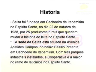Historia •  Selita foi fundada em Cachoeiro de Itapemirim no Espírito Santo, no dia 22 de outubro de 1938, por 25 produtores rurais que queriam mudar a história do leite no Espírito Santo. A  sede da Selita  está situada na Avenida Aristides Campos, no bairro Basílio Pimenta, em Cachoeiro de Itapemirim. Com três parques industriais instalados, a Cooperativa é a maior no ramo de laticínios no Espírito Santo. 