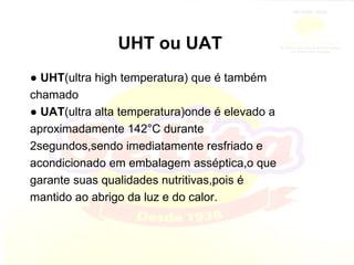UHT ou UAT ●  UHT (ultra high temperatura) que é também chamado ●  UAT (ultra alta temperatura)onde é elevado a aproximadamente 142°C durante 2segundos,sendo imediatamente resfriado e acondicionado em embalagem asséptica,o que garante suas qualidades nutritivas,pois é mantido ao abrigo da luz e do calor. 