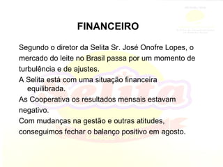 FINANCEIRO Segundo o diretor da Selita Sr. José Onofre Lopes, o mercado do leite no Brasil passa por um momento de turbulência e de ajustes. A Selita está com uma situação financeira equilibrada. As Cooperativa os resultados mensais estavam negativo. Com mudanças na gestão e outras atitudes, conseguimos fechar o balanço positivo em agosto. 