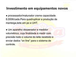 Investimento em equipamentos novos ●  processador/maturador creme capacidade 8.000lt/cada.Para quadruplicar a produção de manteiga,leite em po e UHT. ●  Um aparelho desaerador e medidor volumétrico, cuja finalidade é medir com precisão todo o volume do leite recebido e enviar dados “on line” para o sistema de controle. 