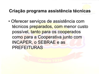 Criação programa assistência técnicas •  Oferecer serviços de assistência com técnicos preparados, com menor custo possível, tanto para os cooperados como para a Cooperativa junto com INCAPER, o SEBRAE e as PREFEITURAS 