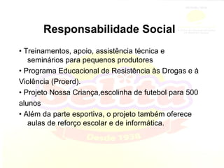 Responsabilidade Social •  Treinamentos, apoio, assistência técnica e seminários para pequenos produtores •  Programa Educacional de Resistência às Drogas e à Violência (Proerd). •  Projeto Nossa Criança,escolinha de futebol para 500 alunos •  Além da parte esportiva, o projeto também oferece aulas de reforço escolar e de informática. 