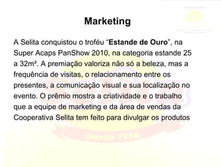 Marketing A Selita conquistou o troféu “ Estande de Ouro ”, na Super Acaps PanShow 2010, na categoria estande 25 a 32m². A premiação valoriza não só a beleza, mas a frequência de visitas, o relacionamento entre os presentes, a comunicação visual e sua localização no evento. O prêmio mostra a criatividade e o trabalho que a equipe de marketing e da área de vendas da Cooperativa Selita tem feito para divulgar os produtos 
