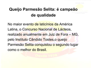 Queijo Parmesão Selita: é campeão de qualidade No maior evento de laticínios da América Latina, o Concurso Nacional de Lácteos, realizado anualmente em Juiz de Fora – MG, pelo Instituto Cândido Tostes,o queijo Parmesão Selita conquistou o segundo lugar como o melhor do Brasil. 