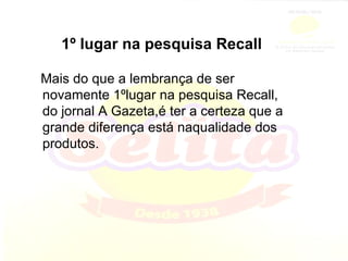 1º lugar na pesquisa Recall Mais do que a lembrança de ser novamente 1ºlugar na pesquisa Recall, do jornal A Gazeta,é ter a certeza que a grande diferença está naqualidade dos produtos. 