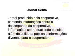 Jornal Selita Jornal produzido pela cooperativa, contendo informações sobre o desempenho da cooperativa, informações sobre qualidade do leite, além de utilidade pública e informações diversas para o cooperador. 