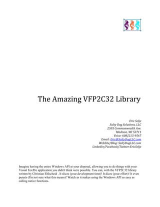 The Amazing VFP2C32 Library
Eric Selje
Salty Dog Solutions, LLC
2505 Commonwealth Ave.
Madison, WI 53711
Voice: 608/213-9567
Email: Eric@SaltyDogLLC.com
WebSite/Blog: SaltyDogLLC.com
LinkedIn/Facebook/Twitter:EricSelje
Imagine having the entire Windows API at your disposal, allowing you to do things with your
Visual FoxPro application you didn't think were possible. You can, with the VFP2C32 library
written by Christian Ehlscheid . It slices (your development time)! It dices (your effort)! It even
pureés (I'm not sure what this means)! Watch as it makes using the Windows API as easy as
calling native functions.
 