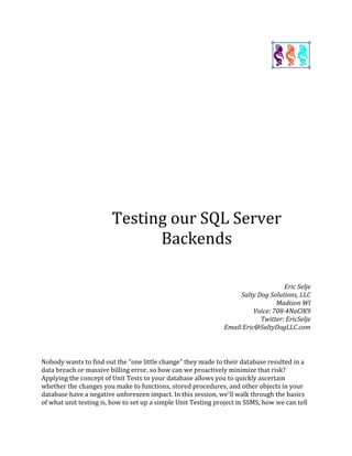 Testing our SQL Server
Backends
Eric Selje
Salty Dog Solutions, LLC
Madison WI
Voice: 708-4NaClK9
Twitter: EricSelje
Email:Eric@SaltyDogLLC.com
Nobody wants to find out the "one little change" they made to their database resulted in a
data breach or massive billing error, so how can we proactively minimize that risk?
Applying the concept of Unit Tests to your database allows you to quickly ascertain
whether the changes you make to functions, stored procedures, and other objects in your
database have a negative unforeseen impact. In this session, we'll walk through the basics
of what unit testing is, how to set up a simple Unit Testing project in SSMS, how we can tell
 