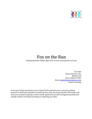 Fox on the Run
Developing Native Mobile Apps that use your existing data and code
Eric Selje
Geeks and Gurus, Inc.
Madison, WI
Voice: 608/213-9567
Email: ejselje@geeksandgurus.com
Twitter: EricSelje
You’ve got a large investment in your Visual FoxPro infrastructure, and you’re getting
pressure to make that available on mobile devices. How do you get started? This session will
show you one path to getting a native mobile application up and running fairly quickly and
cheaply, without rewriting everything or migrating your data.
 