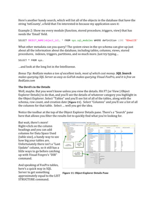 Here’s another handy search, which will list all of the objects in the database that have the
string ‘txtCounty’, a field that I’m interested in because my application uses it:
Example 2: Show me every module (function, stored procedure, triggers, view) that has
needs the ‘Email’ field.
SELECT OBJECT_NAME(object_id), * FROM sys.sql_modules WHERE definition LIKE '%Email%'
What other metadata can you query? The system views in the sys schema can give up just
about all the information about the database, including tables, columns, views, stored
procedures, indexes, triggers, partitions, and so much more. Just try typing…
SELECT * FROM sys.
…and look at the long list in the Intellisense.
Bonus Tip: RedGate makes a ton of excellent tools, most of which cost money. SQL Search
makes querying SQL Server as easy as GoFish makes querying Visual FoxPro, and it is free on
RedGate.com
The Devil’s in the Details
Well, maybe. But you won’t know unless you view the details. Hit F7 (or View | Object
Explorer Details) to do that, and you’ll see the details of whatever category you highlight in
the Object Explorer. Select “Tables” and you’ll see list of all of the tables, along with the
schema, row count, and creation date (Figure 11). Select “Columns” and you’ll see a list of all
the columns for that table. Select … well you get the idea.
Notice the toolbar at the top of the Object Explorer Details pane. There’s a “Search” pane
here that allows you filter the results list to quickly find what you’re looking for.
But wait, there’s more!
Right+click on the column
headings and you can add
columns for Data Space Used
(table size), a handy way to see
how big your tables are.
Unfortunately there isn’t a “Last
Update” column, so it still has a
little ways to go before catching
up with Visual Foxpro’s “DIR”
command.
And speaking of FoxPro tables,
here’s a quick way in SQL
Server to get something
approximately equal to the LIST
STRUCTURE command.
Figure 11: Object Explorer Details Pane
 