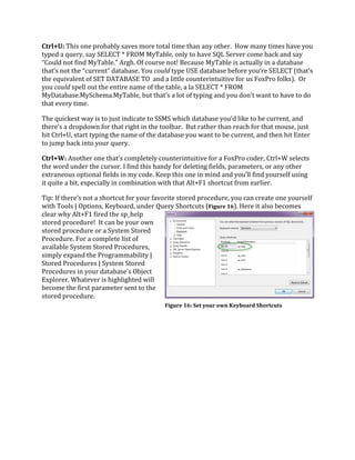 Ctrl+U: This one probably saves more total time than any other. How many times have you
typed a query, say SELECT * FROM MyTable, only to have SQL Server come back and say
“Could not find MyTable.” Argh. Of course not! Because MyTable is actually in a database
that’s not the “current” database. You could type USE database before you’re SELECT (that’s
the equivalent of SET DATABASE TO and a little counterintuitive for us FoxPro folks). Or
you could spell out the entire name of the table, a la SELECT * FROM
MyDatabase.MySchema.MyTable, but that’s a lot of typing and you don’t want to have to do
that every time.
The quickest way is to just indicate to SSMS which database you’d like to be current, and
there’s a dropdown for that right in the toolbar. But rather than reach for that mouse, just
hit Ctrl+U, start typing the name of the database you want to be current, and then hit Enter
to jump back into your query.
Ctrl+W: Another one that’s completely counterintuitive for a FoxPro coder, Ctrl+W selects
the word under the cursor. I find this handy for deleting fields, parameters, or any other
extraneous optional fields in my code. Keep this one in mind and you’ll find yourself using
it quite a bit, especially in combination with that Alt+F1 shortcut from earlier.
Tip: If there’s not a shortcut for your favorite stored procedure, you can create one yourself
with Tools | Options, Keyboard, under Query Shortcuts (Figure 16). Here it also becomes
clear why Alt+F1 fired the sp_help
stored procedure! It can be your own
stored procedure or a System Stored
Procedure. For a complete list of
available System Stored Procedures,
simply expand the Programmability |
Stored Procedures | System Stored
Procedures in your database’s Object
Explorer. Whatever is highlighted will
become the first parameter sent to the
stored procedure.
Figure 16: Set your own Keyboard Shortcuts
 