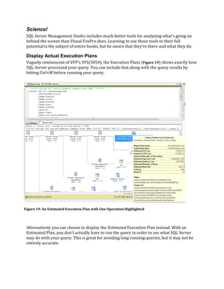 Science!
SQL Server Management Studio includes much better tools for analyzing what’s going on
behind the scenes than Visual FoxPro does. Learning to use those tools to their full
potential is the subject of entire books, but be aware that they’re there and what they do.
Display Actual Execution Plans
Vaguely reminiscent of VFP’s SYS(3054), the Execution Plans (Figure 19) shows exactly how
SQL Server processed your query. You can include that along with the query results by
hitting Ctrl+M before running your query.
Alternatively you can choose to display the Estimated Execution Plan instead. With an
Estimated Plan, you don’t actually have to run the query in order to see what SQL Server
may do with your query. This is great for avoiding long running queries, but it may not be
entirely accurate.
Figure 19: An Estimated Execution Plan with One Operation Highlighted
 
