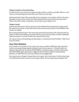 Things to Look For in Execution Plans
Just like FoxPro, you want to see indexes being used for as much as possible. There’s a real
science to interpreting Execution Plans, but a here are some tips:
(Clustered) Index Seek: This means SQL Server is going to use an Index, which is of course
desirable. It may use the “Clustered” index (which stores not just the key but also all of
fields in the table, which is why there can be only one per table) or not.
Things to Avoid
(Clustered) Table Scans: This means your entire table had to be searched in order to find
the values you wanted. A large table means slow results and an index on the WHERE value
needs to be added.
Key Lookups/Nested Loops: This means the query had to go back to the clustered index in
order to retrieve the fields you wanted. If this is a query you run often, consider adding the
fields you need as “covered” fields in the index that was used.
For a great read on interpreting execution plans, I recommend Grant Fritchley’s “SQL Server
Execution Plans.”
View Client Statistics
Ever wonder if it’s quicker to run a query one way or another? SSMS provides a fantastic
tool for accurately comparing the execution times of your queries. In Visual FoxPro we
might try doing this by storing the DATETIME(), running the query, and then subtracting
the DATETIME() again afterwards. Toggle the Client Statistics (Query | Include Client
Statistics, or Shift+Alt+S) to have this all done for you (Figure 20).
Run a query once, change it around, then run it again. Do it a few times. You’ll see how long
everything took, trends, and even an average column. No more guessing or going by feel.
 