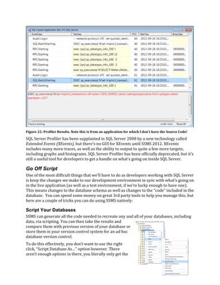 SQL Server Profiler has been supplanted in SQL Server 2008 by a new technology called
Extended Events (XEvents), but there’s no GUI for XEvents until SSMS 2012. XEvents
includes many more traces, as well as the ability to output to quite a few more targets,
including graphs and histograms. SQL Server Profiler has been officially deprecated, but it’s
still a useful tool for developers to get a handle on what’s going on inside SQL Server.
Go Off Script
One of the most difficult things that we’ll have to do as developers working with SQL Server
is keep the changes we make to our development environment in sync with what’s going on
in the live application (as well as a test environment, if we’re lucky enough to have one).
This means changes to the database schema as well as changes to the “code” included in the
database. You can spend some money on great 3rd party tools to help you manage this, but
here are a couple of tricks you can do using SSMS natively:
Script Your Databases
SSMS can generate all the code needed to recreate any and all of your databases, including
data, via scripting. You can then take the results and
compare them with previous version of your database or
store them in your version control system for an ad hoc
database version control.
To do this effectively, you don’t want to use the right
click, “Script Database As…” option however. There
aren’t enough options in there, you literally only get the
Figure 22: Profiler Results. Note this is from an application for which I don't have the Source Code!
 