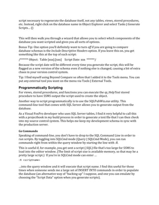 script necessary to regenerate the database itself, not any tables, views, stored procedures,
etc. Instead, right click on the database name in Object Explorer and select Tasks | Generate
Scripts… ()
This will then walk you through a wizard that allows you to select which components of the
database you want scripted and gives you all sorts of options.
Bonus Tip: One option you’ll definitely want to turn off if you are going to compare
database schemas is the Include Descriptive Headers option. If you leave this on, you get
something like this at the top of each script:
/****** Object: Table [xxx].[xxx] Script Date: xxx ******/
Because the script date will be different every time you generate the script, this will be
flagged as a new version of the schema even if nothing else is changed, causing a bit of extra
chaos in your version control system.
Tip: I find myself using Beyond Compare so often that I added it to the Tools menu. You can
put any external tool you want on the menu via Tools | External Tools.
Programmatically Scripting
For views, stored procedures, and functions you can execute the sp_HelpText stored
procedure to have SSMS output the script used to create the object.
Another way to script programmatically is to use the SQLPubWiz.exe utility. This
command-line tool that comes with SQL Server allows you to generate output from the
database.
As a Visual FoxPro developer who uses SQL Server tables, I find it very helpful to call this
with a projecthook in my build process in order to generate a text file that I can then check
into my source control system. This helps me keep my development schema in sync with
the production server.
Go Commando
Speaking of command-line, you don’t have to drop to the SQL Command Line in order to
run scripts. By toggling into SQLCmd mode (Query | SQLCmd Mode), you can run
commands right from within the query window by starting the line with :R.
This is useful if, for example, you get sent a script (.SQL) file that’s too large for SSMS to
load into the editor window. (The limit of script size is available memory, so that may be a
pretty large script.) If you’re in SQLCmd mode can enter …
:R <scriptname>
…into the query window and it will execute that script name. I find this useful for those
times when someone sends me a large set of INSERT INTO commands in order to populate
the database (an alternative way of “backing up” I suppose, and one you can emulate by
choosing the “Script Data” option when you generate scripts).
 