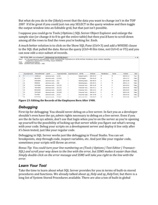 But what do you do in the (likely) event that the data you want to change isn’t in the TOP
200? It’d be great if you could just run any SELECT in the query window and then toggle
the output window into an Editable grid, but that just isn’t possible.
I suppose you could go to Tools | Options | SQL Server Object Explorer and enlarge the
sample size (or change it to 0 to get the entire table) but then you’d have to scroll down
among all the rows to find the rows you’re looking for. Eesh.
A much better solution is to click on the Show SQL Pane (Ctrl+3) and add a WHERE clause
to the SQL that pulled the data. Rerun the query (Ctrl+R this time, not Ctrl+E or F5) and you
can now edit a nice subset of records.
Debugging
First tip for debugging: You should never debug on a live server. In fact you as a developer
shouldn’t even have the sys_admin rights necessary to debug on a live server. Even if you
are the de facto sys admin, don’t use that login when you’re on the server as you’re opening
up yourself to the possibility of locking up that server while you figure out what’s wrong
with your code. Debug your scripts on a development server and deploy it live only after
it’s been tested, just like your regular code.
Debugging in SQL Server works just like debugging in Visual Studio. You can set
breakpoints, step through code, inspect variables, etc. And just like your regular code,
sometimes your scripts will throw an error.
Bonus Tip: You could turn your line numbering on (Tools | Options | Text Editor | Transact-
SQL) and scroll your way down to the line with the error, but SSMS makes it easier than that.
Simply double-click on the error message and SSMS will take you right to the line with the
error.
Learn Your Tool
Take the time to learn about what SQL Server provides for you in terms of built-in stored
procedures and functions. We already talked about sp_Help and sp_HelpText, but there is a
long list of System Stored Procedures available. There are also a ton of built-in global
Figure 23: Editing the Records of the Employees Born After 1980.
 
