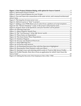 Figure 1: New Project/Solution Dialog, with option for Source Control...............................4
Figure 2: Retroactive Source Control............................................................................................................4
Figure 3: Source Control Options for your Scripts...................................................................................4
Figure 4: You can't have two connections to the same server, and a manual workaround
doesn't help.............................................................................................................................................................5
Figure 5: The long list of every server ever ................................................................................................6
Figure 6: Add new query or "item" to project............................................................................................7
Figure 7: Adding a new ITEM allows you to select from a plethora of script templates...........7
Figure 8: The "Restore Database" script, in the project and properly name.................................7
Figure 9: Projects show in the QuickList, and your favorites can be pinned.................................8
Figure 10: Filtering Long Lists.........................................................................................................................9
Figure 11: Object Explorer Details Pane................................................................................................... 10
Figure 12: The "List Structure" of the SQL Server world.................................................................... 11
Figure 13: These Items are Dependents ................................................................................................... 12
Figure 14: This Item Claims These Dependents..................................................................................... 12
Figure 15: Database Diagram........................................................................................................................ 13
Figure 16: Set your own Keyboard Shortcuts......................................................................................... 14
Figure 17: Help SSMS Help You.................................................................................................................... 15
Figure 18: ScreenTip with shortcut............................................................................................................ 15
Figure 19: An Estimated Execution Plan with One Operation Highlighted................................. 16
Figure 20: Showing the Client Statistics with your Query ................................................................. 18
Figure 21: Starting a trace and selecting which events to Track in SQL Server Profler......... 18
Figure 22: Profiler Results. Note this is from an application for which I don't have the
Source Code! ........................................................................................................................................................ 19
Figure 23: Editing the Records of the Employees Born After 1980. .............................................. 22
 