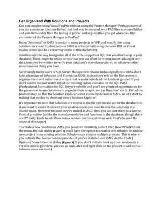 Get Organized With Solutions and Projects
Can you imagine using Visual FoxPro without using the Project Manager? Perhaps many of
you can remember the time before that tool was introduced, with PRG files scattered hither
and yon. Remember then the feeling of power and organization you got when you first
encountered the Project Manager in FoxPro?
Using “Solutions” in SMSS is similar to using projects in VFP, and exactly like using
Solutions in Visual Studio (because SSMS is actually built using the same IDE as Visual
Studio, which will be a recurring theme in this document).
Solutions are the way to organize all of the little snippets of SQL that you don’t keep in your
database. These might be utility scripts that you use often for wiping out or adding in test
data, tests you’ve written to verify your database’s stored procedures, or whatever other
miscellaneous thing you have.
Surprisingly many users of SQL Server Management Studio, including full time DBAs, don’t
take advantage of Solutions and Projects in SSMS. Instead they rely on the file system to
organize their odd collection of scripts that remain outside of the database proper. If you
don’t believe me just watch any of the training videos available on the SQL PASS
(Professional Association for SQL Server) website and you’ll see plenty of opportunities for
the presenters to use Solutions to organize their scripts, and yet they don’t do it. Part of the
problem may be that the Solution Explorer is not visible by default in SSMS, so let’s start by
making that visible by choosing View | Solution Explorer.
It’s important to note that Solutions are stored in the file system and not in the database, so
if you want to share them with your co-developers you need to save the solutions in a
shared space. However because they’re stored as ASCII files, you can add them to a Source
Control provider (unlike the stored procedures and functions in the database, though there
are 3rd Party Tools to add those into a version control system as well. That’s beyond the
scope of this paper).
To create a new Solution in SSMS, you (counter intuitively) select File | New Project from
the menu. On that dialog (Figure 1) you’ll have the option to create a new solution or add the
new project to an existing solution. Solutions can contain multiple projects. This is where
you indicate the Source Control provider, if you’ve installed one SSMS via the Tools |
Options | Source Control dialog (Figure 3). If you don’t initially hook up your solution to a
version control provider, you can go back later and right click on the project to add it (Error!
Reference source not found.).
 