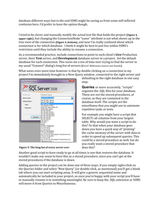 database different ways but in the end SSMS might be saving us from some self-inflicted
confusion here. I’d prefer to have the option though.
I tried to be clever and manually modify the actual text file that holds the project (Figure 4,
upper right), but changing the ConnectionNode “name” attribute is not what shows up in the
tree view of the connection (Figure 4, bottom), and now I’m really confused about which
connection is for which database. I think it might be best to just live within SSMS’s
restriction until they include the ability to rename a connection.
As a recommended practice, include connections to point to each client’s Live Production
server, their Test server, and Development database server in a project. Set the default
database for each connection. This saves me a ton of time over trying to find the server in
my usual “Connect” dialog’s long list of servers (Error! Reference source not found.).
What saves even more time however is that by double clicking on a connection in my
project I’m immediately brought to a New Query window, connected to the right server and
defaulting to the right database in one easy
step.
Queries or more accurately, “scripts”
organize the .SQL files for your database.
These are not the stored procedures, of
course, as they are contained in the
database itself. The scripts are the
miscellanea that you might use to automate
repetitive tasks or tests.
For example you might have a script that
SELECTs all columns from your largest
table. Why would you want a script to do
this? So that when your database goes
down you have a quick way of “priming”
the cache memory of the server with data in
order to speed up subsequent queries. This
could be a stored procedure as well, but do
you really want a stored procedure that
does this?
Another good script to have ready to go at all times is one that restores the database. It
wouldn’t make any sense to have this as a stored procedure, since you can’t get at the
stored procedures if the database is down.
Adding queries to the project can be done one of three ways. If you simply right+click on
the Queries folder and select “New Query” (or double-click, as mentioned) you’ll get a blank
tab where you can start scripting away. It will give a generic sequential name and
automatically be included in your project, so once you’re happy with your script you’ll have
to manually rename it to something meaningful. Be sure to keep the .SQL extension or SSMS
will move it from Queries to Miscellaneous.
Figure 5: The long list of every server ever
 