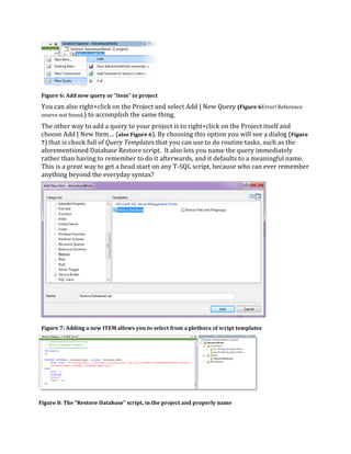 You can also right+click on the Project and select Add | New Query (Figure 6Error! Reference
source not found.) to accomplish the same thing.
The other way to add a query to your project is to right+click on the Project itself and
choose Add | New Item… (also Figure 6). By choosing this option you will see a dialog (Figure
7) that is chock full of Query Templates that you can use to do routine tasks, such as the
aforementioned Database Restore script. It also lets you name the query immediately
rather than having to remember to do it afterwards, and it defaults to a meaningful name.
This is a great way to get a head start on any T-SQL script, because who can ever remember
anything beyond the everyday syntax?
Figure 6: Add new query or "item" to project
Figure 7: Adding a new ITEM allows you to select from a plethora of script templates
Figure 8: The "Restore Database" script, in the project and properly name
 