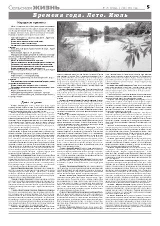 № 26 пятница, 4 июля 2014 года 5
Времена года. Лето. Июль
День за днем
Народные приметы
5 июля – Евсеев день. Если на Евсея идет дождь, будет
хороший урожай хлебов и льна. Если паук не раскидывает
сети – будет дождь, а плетет паутину – перемена погоды к луч
шему. Вечерний месяц в небе – к хорошей погоде.
6 июля – Аграфена Купальница. В этот день с утра пари
лись в банях веником из папоротника, иван да марьи, ромаш
ки, лютика, полыни, а днем купались в реках и озерах, а детей
умывали родниковой водой. Считалось, что все это укрепляет
здоровье. Говоря современным языком: в этот день начинает
ся купальный сезон. Также в этот день готовили «обетную
кашу». Так называли обед из постных блюд, который жители
деревни собирали вскладчину и выставляли на улице для ни
щих и путников. На Аграфену сеют репу.
7 июля – Иван Купала. Считалось, что в этот день особые
свойства имеет утренняя роса и всякая вода – речная, коло
дезная, ключевая. Считалось, что и травы, собранные на Ку
палу, обладают целебной силой. На Ивана Купалу окунаться в
реку или озеро нужно было непременно между утреней и обед
ней – считалось, что после этого проходят все болезни. Сим
волами праздника стали два цветка. Один из них – не суще
ствующий в природе цветок папоротника, другой цветок – иван
да марья – символ огня и воды. В ночь на Ивана Купалу пры
гали через костер. А накануне, в ночь перед праздником нуж
но было собирать лечебные травы, которые приобретали осо
бенные свойства. На Купалу крестьяне открывали большой по
кос. Сильная роса утром и вечером – к урожаю огурцов. Если
ночью небо будет звездным – будет много грибов.
8 июля – Петр и Феврония. Время большого сенокоса. День
супругов. Если в этот день супруги косят сено бок о бок, то в
семье будет достаток. С Петра и Февронии ждали еще сорок
жарких дней. Если свиньи и мыши начинают есть сено – покос
будет плохой. Если на лугах много кашки – к плохому покосу.
Если рассада капусты хорошо пьет поливку – дни сенокоса
будут сухими, если же не вбирает воду – влажными.
9 июля – Давид Земляничник. Созревает в лесу первая яго
да. В этот день идут за земляникой, пока еще роса не опала.
«Первую ягоду в рот клади, вторую – домой неси», «Собирай
по ягодке – принесешь кузовок». Если в этот день шел дождь,
то все лето до сентября будет мокрым. Хорошая погода пред
вещала тепло и солнце семь недель подряд.
10 июля – Самсон Сеногной. На Самсона дождь – до бабь
его лета (14 сентября) семь недель дождь, если хорошая пого
да – семь недель хорошей погоды. Судили про будущий уро
жай гречи и пшеницы: если сено зелено – будет на столе каша
черная (гречневая), если сено черно – будет каша белая (пше
ничная).
11 июля – День Германа с Сергием. Крапивное заговенье.
После этого дня крапива теряет свои лечебные свойства. Ва
рят последние щи из молодой крапивы. Ткут полотно из кра
пивных волокон от боли в пояснице и суставах, плетут мешки.
Крапиву последний раз добавляют в пирожки – жгучая крапи
ва омолодит и почистит кровь. Последняя заготовка крапив
ного листа. В некоторых районах огородники уже начинали ко
пать первый картофель. Если кукушка в этот день перестава
ла куковать – это означало, что зима наступит рано.
12 июля – Петров день, день Петра и Павла. Петр Павел
жару прибавил. Петр и Павел час убавил. В Петров день было
Июль – макушка лета. Наступает время созревания
хлебов. Время сенокоса. Все цветет, везде буйство кра
сок. В саду поспевают ягоды, в огороде овощи. Про июль
в народе сложено очень много пословиц и поговорок.
Народные приметы июля красочны и метки:
Гром гремит долго – к ненастью, отрывисто – будет ясно.
Июль – вершина лета.
В июле много щавеля – жди теплой зимы.
Если в цвету трава – косить пора.
На нижней стороне листьев лебеды появляется влага –
к дождю.
Если июльским утром туман стелется по воде – будет
хорошая погода.
Июль говорить привык: «Я – грозовик».
Перед дождем муравьи убирают вынесенные на воздух
личинки, прячутся в муравейники, а если ожидается силь
ный дождь – закупоривают входы.
Июль – не только полдень лета, но и года.
Радугассеверанаюгсяркимкраснымцветом–кненастью.
Если июль стоит жарким, то декабрь будет морозным.
Перед дождем комары звенят громче и пронзительнее.
В июле в кладовой пусто, зато в поле густо.
Если мокрица утром закрывает цветки, то днем будет
дождь.
Кто рано косит, то хлеба не просит.
Утром нет росы – ночью будет дождь.
Ласточки задевают крыльями поверхность воды –
к дождю.
Если июльским утром прошел маленький дождь, то днем
установится хорошая погода.
В июле солнце идет на зиму, а лето – на жару.
Паук вышел из гнезда и мастерит новую паутину – к хо
рошей погоде.
Вороны взвиваются в небо – к ненастью.
Лилия утром едва поднялась над водой – к дождю.
Если на небе появились тучи, напоминающие полосы,
то дождь пойдет.
принято умываться водой из трех ключей. Купание в Петров
день очищало от грехов. Петр – покровитель рыбаков. В этот
день рыбаки ставили к иконам Петра свечи на хорошую ры
балку. Если на Петров день идет дождь, то весь сенокос будет
мокрый. В то же время смена погоды в течение одного дня,
когда за дождем следует солнце, а затем снова дождь, сулила
плодородие. «На святого Петра дождь – урожай худой, два
дождя – хороший, три – богатый».
13 июля – Двенадцать апостолов. Покосный день. Шли на
покос в лучшей одежде, а вечером праздновали и чествовали
лето. Символ: крашенные в желтый цвет яйца, на столе много
блюд из яиц. Если кукушка продолжает куковать, лето будет
хорошее и долгое, снег выпадет поздно. Начинали готовиться
к жатве.
14 июля – Козьма и Демьян. Летние Кузьминки. Козьма
Демьян пришли – на покос пошли. Летние кузьминки счита
лись женским, девичьим праздником. В этот день ходили в го
сти. С кузьминок можно рвать коренья на продажу. Интенсив
ная прополка огородов – «Огород – бабий доход». Сбор трав
для производства красок. На Кузьму и Демьяна также собира
ли малину и крыжовник, из которых варили варенье, делали
компоты, квасы.
15 июля – День Фотия. Берегиня. День Берегини – храни
тельницы от зла, защитницы здоровья. Великое славянское
божество, почитаемое как мать всех духов и всего богатства
земли. Символ – белоствольная береза. День сенокоса, а вот
жатвой заниматься не следует. Начало сбора вишни. Если к
15 июля на деревьях проглянут первые желтые листья – осень
наступит рано, и зима тоже будет ранней.
16 июля – Мокий и Демид, Стожары. Маков день. «Пришел
Мокий и Демид – дело в поле стоит» – в этот день не начинали
никаких новых дел и проявляли осторожность. Если на небе
появлялись Стожары (созвездие Плеяд), то это предвещало
охотникам удачу; если же его видно не было – в лес не стоило
и отправляться, все равно вернешься ни с чем. В этот день
часто случались грозы. «Мокий землю мочит, а Демид на сто
гу стоит», «Мокий поля орошает, а Демид сено убрать поспе
шает». Также на Мокия было принято собирать мак. Если ко
мары и мошкара вьются кругами, в ближайшие семь суток
будет стоять хорошая погода.
17 июля – Андрей Налива. Если в этот день шел дождь, его
называли «андреевским». Каков Андрей Налива – таков и Ка
линник (11 августа). Наливаются озимые культуры. Подготов
ка к сбору озимых: «Овес в кафтане, а на грече и рубашки
нет». Если же на Андрея появлялись на деревьях желтые ли
стья, это предвещало раннюю осень.
18 июля – Афанасий, Месяцев праздник. Месяц вечером
меняет свой цвет – к хорошему урожаю хлебов. Как медь жел
тые облака – к дождю. Если месяц ясный – осень будет сухой
и теплой.
19 июля – Сысоев день, Еремей. Сысой – ходи по земле бо
сой. Считалось, что этим утром роса приобретает целебные свой
ства. Всякий Еремей про себя разумей: когда сеять, когда жать,
когда в скирды убирать. В этот день обязательно заканчивали
посевы. Начинали варить варенье из черной смородины.
20 июля – Фомин день, Авдотья Сеногнойка. На Авдотью
начиналась жатва. Фома серпы ладит. Зерно в колосу – торо
пись жать полосу. Пока колос в поле – трудись подоле. Дож
ди, начавшиеся в этот день, портят сено и длятся долго. Если
в этот день начнутся осадки, то выпадать им еще несколько
недель, а от большой влажности сено, которое не успели уб
рать, сгниет прямо на лугах. Сгребешь сено в кучи, так не
страшны и тучи. На Фому поспевают огурцы. К Фоме начина
ют созревать вишни и ранние яблоки.
21 июля – Прокопий Жнец, Казанская икона Божией Мате
ри. В этот день принято ходить в гости, гулять, устраивать по
тешные игрища. Кто на Казанской женится, счастлив будет.
Что Казанская покажет, то и зима скажет. На Казанскую все
гда гроза бывает. С Казанской начало самой сильной жары.
Если к Казанской черника поспеет, то поспеет и рожь. Начи
нают жать рожь. Продолжают косить сено. «Черника зреет под
комариные песни».
22 июля – Панкратий и Кирилл. Начало сбора черники. Яго
ды и листья черники – известные в народе лекарственные сред
ства. Черника уводит от живота лихо, врачует язву желудка,
чистит кровь, помогает печени не лениться. На Панкратия и
Кирилла всей семьей ели первые огурцы. Самый первый огу
рец хозяйка должна была скрытно от всех сорвать и закопать
в самом потаенном уголке огорода – тогда следующий год
будет урожайным.
23 июля – Антоний Громоносец. Грому в этот день прида
вали особое значение: глухой гром – к тихому дождю, гулкий –
к ливню. Гром в этот день, если выпадала среда или пятница,
обещал хороший улов рыбы. Отмечали в этот день ряски –
день водного растения.
На Антония ряску, полную витаминами и питательными ве
ществами, собирали с воды вилами, наполняли ею корзины и
несли на скотный двор, где скармливали птицам.
24 июля – Ольга Страдница, Ефимья Стожарница. Самый
разгар полевых работ. В это время в поля и луга выходили
всей семьей: жатва, заготовка сена; детей отправляли в лес –
по грибы и по ягоды. «Ольга – на поле подмога». В этот день
обычно стоит жаркая погода. Страдно грозовая пора – неред
ки грозы. Трескучий гром – к тихому дождю, гулкий – к ливню.
На покосах появляются стога сена.
25 июля – Прокл Великие росы. На Прокла – поле от росы
промокло. Прокловы росы считаются целебными, а также ле
чащими сглаз и глазные болезни. Если утром сильная роса и
туман – остаток лета будет сухим и жарким. Если на Прокла
нет росы и тумана – к ненастью. Ночная роса не просыхает –
быть грозе. Сено досушивают грядками. Проклова роса – се
ногнойная.
26 июля – Степан Савваит, Архангел Гавриил. Степан Сав
ваит ржице матушке к земле клониться велит. Архангел Гав
риил на хлебное поле ступил. Золотом зерно отливает, со свя
того неба добрая сила слетает. Продолжается жатва – пока
колос в поле, трудись подоле. Сухая погода в этот день – к
хорошей осени, сильные дожди – гибель урожая. Если вече
ром вьется много мошкары – жди урожая грибов.
27 июля – День Акилы, Дозоры. На Акилу наступают дожд
ливые дни, вырастают грибы. Листья на некоторых деревьях
начинают приобретать осеннюю окраску. На поля налетают
ветры с вихрями и дожди с грозами – поэтому урожай нужно
было сторожить, выходить дозором (Дозоры).
28 июля – Кирик и Улита. Не жни на Кирика и Улиту – виде
ние увидишь – по полям гуляет нечистая сила. В этот день по
лагается отдыхать. «Кирики – всегда мокродырики» – в этот
день часто идет сильный дождь. День дома старались прово
дить с пользой: приучали детей к домашнему труду, чтобы они
становились опорой для своих матерей, как малолетний Ки
рик – для Иулитты.
29 июля – Финогеновы зажинки (володки). Зажинки – один
из древних земледельческих праздников. В этот день, когда
начинают жать, оставляют несколько колосьев на корню: во
лодки – это верх снопа. Из оставленных на поле колосьев за
вивали так называемую бороду Волоса, эти колосья предна
значались в жертву древнему славянскому богу. «Первый ко
лосок Финогею, последний – Илье на бороду». Лето перешаг
нуло знойный возраст, ночи становятся холоднее, птицы пере
стают петь. «На Афиногена и пташка задумывается». Если день
теплый да светлый – уберешь загодя жниво, а коли дождли
вый – хлеб в снопе прорастет (то есть в ближайшие дни жди
сырую погоду). Если ботва у моркови поникала – к дождю. С пер
выми частыми туманами можно готовиться к сбору грибов.
30 июля – Марина с Лазарем. Время грозовых отблесков
без грома и дождя и поздних сенокосов.Смотреть на них кате
горически запрещалось. «Сухая молния калит хлеб в цвету,
наводит ржу на траву». На Марину с Лазарем наблюдали за
погодой: считалось, что осень будет такой, как два последних
дня июля и первый день августа.
31 июля – Омельян. Июль уходит с грозами. Топят бани,
парят веники из травы и цветов, смывают страдную усталость.
После окончания страды серпы выкладывали на сжатой поло
се кругом и приглашали священника, который служил моле
бен прямо в поле и освящал серпы. После этого серпы уноси
ли домой и бережно хранили до следующего года. С Омелья
нова дня начиналась жаркая пора у баб и девок – они заготав
ливали варенья и соленья на зиму.
 