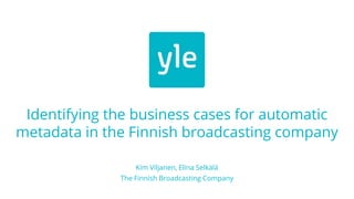 Identifying the business cases for automatic
metadata in the Finnish broadcasting company
Kim Viljanen, Elina Selkälä
The Finnish Broadcasting Company
 