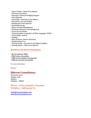 •   Peace Studies - Liberal Arts Diploma
•   Pharmacy Technician
•   Pharmacy Technician Bridging Program
•   Plant Operator
•   Psychology - Associate of Arts Degree
•   Recreation, Fish and Wildlife
•   Refrigeration Plant Operator
•   Renewable Energy
•   Resort and Hotel Management
•   Ski Resort Operations and Management
•   Social Service Worker
•   Teaching English to Speakers of Other Languages (TESOL)
•   Terminology, medical
•   Welding
•   West Kootenay Teacher Education
•   Woodworking, Fine
•   Writing Studies - Associate of Arts Degree (English)
•   Writing Studies - Liberal Arts Diploma


Benefits to Join Dhrron Consultancy

- IELTS coaching *FREE
- FREE career counseling
- FREE accommodation arrangement
- FREE air port pick up facilities

For more Information

Contact :


Dhrron Consultancy
304 Corner point
Jetalpur road,
Alkapuri,
Vadodara - 390007


Phone : 0265-2335999, 6642999
Helpline : 09824349773

info@dhrronconsultancy.com
www.dhrronconsultancy.com
 