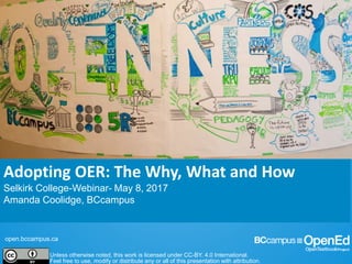 open.bccampus.ca
Unless otherwise noted, this work is licensed under CC-BY. 4.0 International.
Feel free to use, modify or distribute any or all of this presentation with attribution.
Adopting OER: The Why, What and How
Selkirk College-Webinar- May 8, 2017
Amanda Coolidge, BCcampus
 