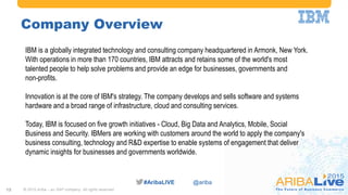 #AribaLIVE @ariba#AribaLIVE @ariba
Company Overview
12
IBM is a globally integrated technology and consulting company headquartered in Armonk, New York.
With operations in more than 170 countries, IBM attracts and retains some of the world's most
talented people to help solve problems and provide an edge for businesses, governments and
non-profits.
Innovation is at the core of IBM's strategy. The company develops and sells software and systems
hardware and a broad range of infrastructure, cloud and consulting services.
Today, IBM is focused on five growth initiatives - Cloud, Big Data and Analytics, Mobile, Social
Business and Security. IBMers are working with customers around the world to apply the company's
business consulting, technology and R&D expertise to enable systems of engagement that deliver
dynamic insights for businesses and governments worldwide.
© 2015 Ariba – an SAP company. All rights reserved.
 