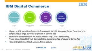 #AribaLIVE @ariba#AribaLIVE @ariba
IBM Digital Commerce
© 2015 Ariba – an SAP company. All rights reserved.13
WORKFLOW
Information
and
customerinterlock
Purchasing ofstandard
offerings
ElectronicRequestManagementeOrdering
and
eInvoicing
Work
flow
Private
Marketplace
eProcurement Shop
• 15 years of B2B, started from Commodity Business with HW, SW, Intel-based Server. Turned to a more
complex product range, especially for products in Services area
• Several Web Solutions to cover our product portfolio: ShopZ, SW & Service Shop,
Private eShop, Cross OEM Tool, Contracts Online, Maintenance App, eRequest for Service App
• Focus on Digital Selling: Cloud, Analytics, Mobile, Security
 