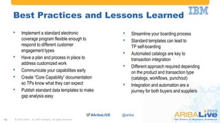 #AribaLIVE @ariba#AribaLIVE @ariba
Best Practices and Lessons Learned
• Implement a standard electronic
coverage program flexible enough to
respond to different customer
engagement types
• Have a plan and process in place to
address customized work
• Communicate your capabilities early
• Create “Core Capability” documentation
so TPs know what they can expect
• Publish standard data templates to make
gap analysis easy
© 2015 Ariba – an SAP company. All rights reserved.16
• Streamline your boarding process
• Standard templates can lead to
TP self-boarding
• Automated catalogs are key to
transaction integration
• Different approach required depending
on the product and transaction type
(catalogs, workflows, punchout)
• Integration and automation are a
journey for both buyers and suppliers
 