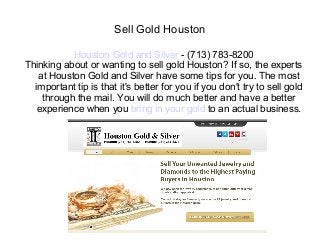 Sell Gold Houston

           Houston Gold and Silver - (713) 783-8200
Thinking about or wanting to sell gold Houston? If so, the experts
   at Houston Gold and Silver have some tips for you. The most
  important tip is that it's better for you if you don't try to sell gold
    through the mail. You will do much better and have a better
   experience when you bring in your gold to an actual business.
 