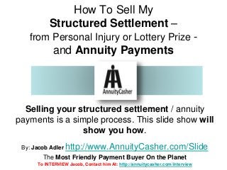 How To Sell My 
Structured Settlement – 
from Personal Injury or Lottery Prize - 
and Annuity Payments 
Selling your structured settlement / annuity 
payments is a simple process. This slide show will 
show you how. 
By: Jacob Adler http://www.AnnuityCasher.com/Slide 
The Most Friendly Payment Buyer On the Planet 
To INTERVIEW Jacob, Contact him At: http://annuitycasher.com/interview 
 