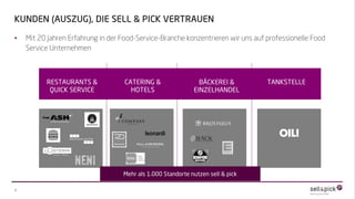 • Mit 20 Jahren Erfahrung in der Food-Service-Branche konzentrieren wir uns auf professionelle Food
Service Unternehmen
Weitere Referenzen auf Anfrage
3
KUNDEN (AUSZUG), DIE SELL & PICK VERTRAUEN
RESTAURANTS &
QUICK SERVICE
CATERING &
HOTELS
BÄCKEREI &
EINZELHANDEL
TANKSTELLE
Mehr als 1.000 Standorte nutzen sell & pick
 