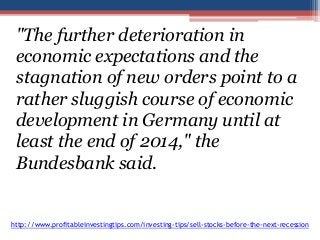 "The further deterioration in 
economic expectations and the 
stagnation of new orders point to a 
rather sluggish course of economic 
development in Germany until at 
least the end of 2014," the 
Bundesbank said. 
http://www.profitableinvestingtips.com/investing-tips/sell-stocks-before-the-next-recession 
 