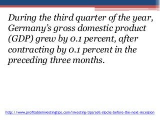 During the third quarter of the year, 
Germany’s gross domestic product 
(GDP) grew by 0.1 percent, after 
contracting by 0.1 percent in the 
preceding three months. 
http://www.profitableinvestingtips.com/investing-tips/sell-stocks-before-the-next-recession 
 