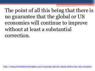 The point of all this being that there is 
no guarantee that the global or US 
economies will continue to improve 
without at least a substantial 
correction. 
http://www.profitableinvestingtips.com/investing-tips/sell-stocks-before-the-next-recession 
 