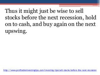 Thus it might just be wise to sell 
stocks before the next recession, hold 
on to cash, and buy again on the next 
upswing. 
http://www.profitableinvestingtips.com/investing-tips/sell-stocks-before-the-next-recession 
 