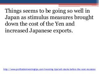 Things seems to be going so well in 
Japan as stimulus measures brought 
down the cost of the Yen and 
increased Japanese exports. 
http://www.profitableinvestingtips.com/investing-tips/sell-stocks-before-the-next-recession 
 