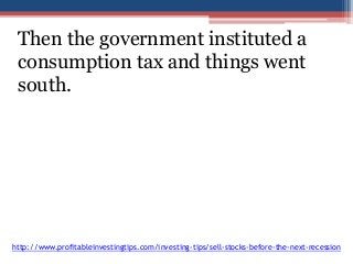 Then the government instituted a 
consumption tax and things went 
south. 
http://www.profitableinvestingtips.com/investing-tips/sell-stocks-before-the-next-recession 
 