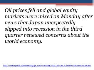 Oil prices fell and global equity 
markets were mixed on Monday after 
news that Japan unexpectedly 
slipped into recession in the third 
quarter renewed concerns about the 
world economy. 
http://www.profitableinvestingtips.com/investing-tips/sell-stocks-before-the-next-recession 
 