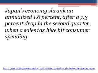 Japan's economy shrank an 
annualized 1.6 percent, after a 7.3 
percent drop in the second quarter, 
when a sales tax hike hit consumer 
spending. 
http://www.profitableinvestingtips.com/investing-tips/sell-stocks-before-the-next-recession 
 